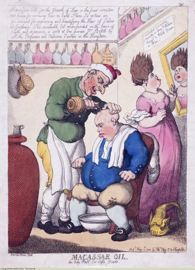 Advertisement, Thomas Rowlandson, Etching colored, 1814. “Macassar Oil, for the Growth of Hair, is the finest invention ever known for encreasing [sic] hair on bald Places. Its virtues are pre-eminent for improving and beautifying the Hair of Ladies and Gentlemen. This invaluable Oil recommended on the basis of truth and experience is sold at One Guinea Pr [sic] Bottle by all the Perfumers and Medicine Vendors in the Kingdom.” “Wonderful Discovery, Carrotty or Grey Wiskers, Changed to Black Brown or Blue” “MACASSAR OIL, An Oily Puff for Soft Heads.”